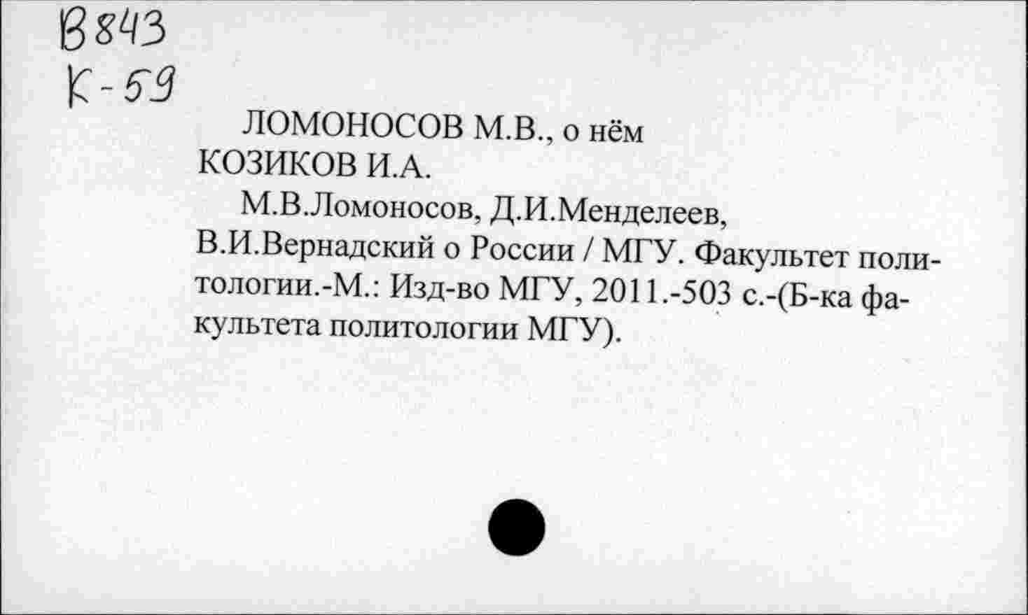 ﻿в «43
ЛОМОНОСОВ М.В., о нём
КОЗИКОВ И.А.
М.В.Ломоносов, Д.И.Менделеев,
В.И.Вернадский о России / МГУ. Факультет поли-тологии.-М.: Изд-во МГУ, 2011.-503 с.-(Б-ка факультета политологии МГУ).